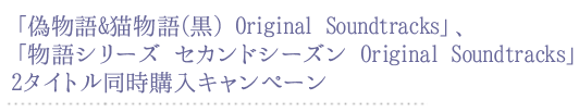 「偽物語&猫物語(黒) Original Soundtracks」、「物語シリーズ セカンドシーズン Original Soundtracks」2タイトル同時購入キャンペーン