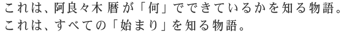 これは、阿良々木暦が「何」でできているかを知る物語。これは、すべての「始まり」を知る物語。